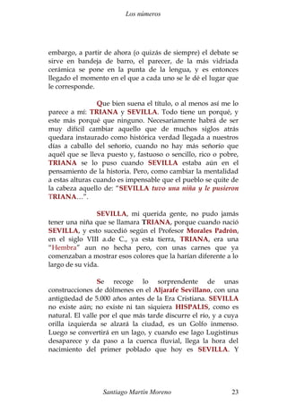 Los números 
embargo, a partir de ahora (o quizás de siempre) el debate se 
sirve en bandeja de barro, el parecer, de la más vidriada 
cerámica se pone en la punta de la lengua, y es entonces 
llegado el momento en el que a cada uno se le dé el lugar que 
le corresponde. 
Que bien suena el título, o al menos así me lo 
parece a mí: TRIANA y SEVILLA. Todo tiene un porqué, y 
este más porqué que ninguno. Necesariamente habrá de ser 
muy difícil cambiar aquello que de muchos siglos atrás 
quedara instaurado como histórica verdad llegada a nuestros 
días a caballo del señorío, cuando no hay más señorío que 
aquél que se lleva puesto y, fastuoso o sencillo, rico o pobre, 
TRIANA se lo puso cuando SEVILLA estaba aún en el 
pensamiento de la historia. Pero, como cambiar la mentalidad 
a estas alturas cuando es impensable que el pueblo se quite de 
la cabeza aquello de: “SEVILLA tuvo una niña y le pusieron 
TRIANA…”. 
SEVILLA, mi querida gente, no pudo jamás 
tener una niña que se llamara TRIANA, porque cuando nació 
SEVILLA, y esto sucedió según el Profesor Morales Padrón, 
en el siglo VIII a.de C., ya esta tierra, TRIANA, era una 
“Hembra” aun no hecha pero, con unas carnes que ya 
comenzaban a mostrar esos colores que la harían diferente a lo 
largo de su vida. 
Se recoge lo sorprendente de unas 
construcciones de dólmenes en el Aljarafe Sevillano, con una 
antigüedad de 5.000 años antes de la Era Cristiana. SEVILLA 
no existe aún; no existe ni tan siquiera HISPALIS, como es 
natural. El valle por el que más tarde discurre el río, y a cuya 
orilla izquierda se alzará la ciudad, es un Golfo inmenso. 
Luego se convertirá en un lago, y cuando ese lago Lugistinus 
desaparece y da paso a la cuenca fluvial, llega la hora del 
nacimiento del primer poblado que hoy es SEVILLA. Y 
Santiago Martín Moreno 23 
 