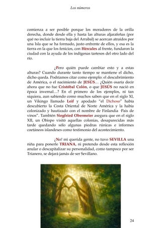 Los números 
comienza a ser posible porque los moradores de la orilla 
derecha, donde desde ella y hasta las alturas aljarafeñas (por 
qué no incluir la tierra baja del Arrabal) se acercan atraídos por 
una Isla que se ha formado, justo enfrente de ellos, y esa es la 
tierra en la que los fenicios, con Hércules al frente, fundaron la 
ciudad con la ayuda de los indígenas tartesos del otro lado del 
río. 
¿Pero quién puede cambiar esto y a estas 
alturas? Cuando durante tanto tiempo se mantiene el dicho, 
dicho queda. Podríamos citar como ejemplo: el descubrimiento 
de América, o el nacimiento de JESÚS… ¿Quién osaría decir 
ahora que no fue Cristóbal Colón, o que JESÚS no nació en 
época invernal…? En el primero de los ejemplos, ni tan 
siquiera, aun sabiendo como muchos saben que en el siglo XI, 
un Vikingo llamado Leif y apodado “el Dichoso” había 
descubierto la Costa Oriental de Norte América y la había 
colonizado y bautizado con el nombre de Finlandia ·Pais de 
vinos”. También Siegfried Obermeier asegura que en el siglo 
XII, un Obispo visitó aquellas colonias, desaparecidas más 
tarde quedando sólo algunas piedras rúnicas e informes 
coetáneos islandeses como testimonio del acontecimiento. 
¿No! mi querida gente, no tuvo SEVILLA una 
niña para ponerle TRIANA, ni pretendo desde esta reflexión 
anular o descapitalizar su personalidad, como tampoco por ser 
Trianero, se dejará jamás de ser Sevillano. 
Santiago Martín Moreno 24 
 