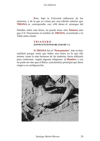 Los números 
Pero, bajo la Universal influencia de los 
números, y de la que ya vimos por una edición anterior que 
TRIANA, se correspondía con el 0, ahora el arranque del 
Hombre sobre esta tierra, no puede tener otro Número más 
que el 1. Procesemos el nombre de TRIANA, recurriendo a la 
Tabla antes citada: 
T R I A N E R O 
2+9+9+1+5+5+9+6=46. 4+6=10 = 1. 
Si TRIANA fue el “Pensamiento”, éste se hizo 
realidad porque tenía que haber una tierra en la que ella 
misma, como la más hermosa de las materias, fuera utilizada 
para conformar –según algunas religiones- al Hombre, y esa 
no pudo ser otra que el Barro, característica principal que diera 
origen a su configuración. 
Santiago Martín Moreno 29 
 