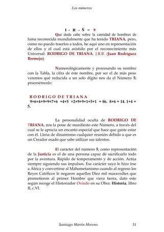 Los números 
I - R - Ñ = 9 
Que duda cabe sobre la cantidad de hombres de 
fama reconocida mundialmente que ha tenido TRIANA, pero, 
como no puedo traerlos a todos, he aquí uno en representación 
de ellos y el cual está asistido por el reconocimiento más 
Universal: RODRIGO DE TRIANA. J.R.B. (Juan Rodríguez 
Bermejo). 
Numerológicamente y procesando su nombre 
con la Tabla, la cifra de éste nombre, por ser el de más peso 
veremos qué reducida a un solo dígito nos da el Número 5; 
procesémoslo: 
R O D R I G O D E T R I A N A 
9+6+4+9+9+7+6 +4+5 +2+9+9+1+5+1 = 86. 8+6 = 14. 1+4 = 
5. 
La personalidad oculta de RODRIGO DE 
TRIANA, nos la pone de manifiesto este Número, a través del 
cual se le aprecia un encanto especial que hace que guste estar 
con él. Llena de dinamismo cualquier reunión debido a que es 
un Creador osado que sabe utilizar sus talentos. 
El carácter del número 5, como representación 
de la Justicia es el de una persona capaz de sacrificarlo todo 
por la aventura. Rápido de temperamento y de acción. Actúa 
siempre siguiendo sus impulsos. Ese carácter suyo le hizo irse 
a África y convertirse al Mahometanismo cuando al regreso los 
Reyes Católicos le negaron aquellos Diez mil maravedíes que 
prometieron al primer Hombre que viera tierra, dato este 
según recoge el Historiador Oviedo en su Obra: Historia, libro 
II, c.VI. 
Santiago Martín Moreno 31 
 