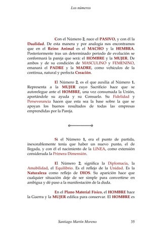 Los números 
Con el Número 2, nace el PASIVO, y con él la 
Dualidad. De esta manera y por analogía nos encontramos 
que en el Reino Animal es el MACHO y la HEMBRA. 
Posteriormente tras un determinado periodo de evolución se 
conformará la pareja que será: el HOMBRE y la MUJER. De 
ambos y de su condición de MASCULINO y FEMENINO, 
emanará el PADRE y la MADRE, como vehículos de la 
continua, natural y perfecta Creación. 
El Número 2, es el que auxilia al Número 1. 
Representa a la MUJER cuyo Sacrificio hace que se 
autorelegue ante el HOMBRE, una vez consumada la Unión, 
aportándole su ayuda y su Consuelo. Su Fidelidad y 
Perseverancia hacen que esta sea la base sobre la que se 
apoyan los buenos resultados de todas las empresas 
emprendidas por la Pareja. 
o----------------o 
Si el Número 1, era el punto de partida, 
inexorablemente tenía que haber un nuevo punto, el de 
llegada, y con él el nacimiento de la LINEA, como extensión 
considerada la Primera Dimensión. 
El Número 2, significa la Diplomacia, la 
Amabilidad, el Equilibrio. Es el reflejo de la Unidad. Es la 
Naturaleza como reflejo de DIOS. Su aparición hace que 
cualquier situación deje de ser simple para convertirse en 
ambigua y dé paso a la manifestación de la duda. 
En el Plano Material Físico, el HOMBRE hace 
la Guerra y la MUJER edifica para conservar. El HOMBRE es 
Santiago Martín Moreno 35 
 