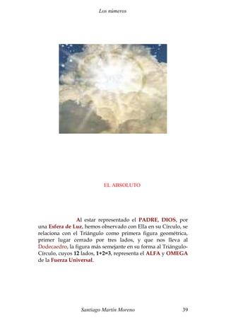 Los números 
EL ABSOLUTO 
Al estar representado el PADRE, DIOS, por 
una Esfera de Luz, hemos observado con Ella en su Círculo, se 
relaciona con el Triángulo como primera figura geométrica, 
primer lugar cerrado por tres lados, y que nos lleva al 
Dodecaedro, la figura más semejante en su forma al Triángulo- 
Círculo, cuyos 12 lados, 1+2=3, representa el ALFA y OMEGA 
de la Fuerza Universal. 
Santiago Martín Moreno 39 
 