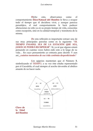 Los números 
Dicho esto, observamos como el 
comportamiento Ético-Natural del Hombre le lleva a ocupar 
todo el tiempo que él decidiera vivir, y aunque parezca 
paradójico, el mal comportamiento le hará padecer 
alteraciones no sólo ya en su propio tiempo de vida, conocidas 
como excepción, sino en la calidad temporal y transitoria de la 
misma. 
De esta reflexión es importante extraer una de 
sus muy principales parcelas como es la siguiente: “EL 
TIEMPO PASADO, SEA DE LA ESTACIÓN QUE SEA, 
JAMÁS SE PODRÁ RECUPERAR”. Sí, ya sé que alguno estará 
pensando en cuántas veces habrá oído esto a lo largo de su 
vida… En cuyo pensamiento yo entraría para decirle: Y aun 
así, ¿cuántos momentos de esa vida continúa desperdiciando? 
Los egipcios mantenían que el Número 5, 
simbolizando el TIEMPO, a su vez éste estaba representado 
por el Cocodrilo, el cual siempre al acecho devoraba al abúlico 
amante de no hacer nada. 
Clave de 
la Edad 
del Hombre 
Santiago Martín Moreno 51 
 