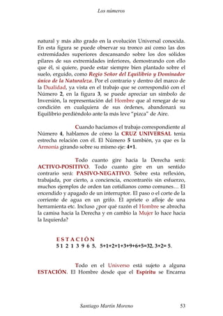 Los números 
natural y más alto grado en la evolución Universal conocida. 
En esta figura se puede observar su tronco así como las dos 
extremidades superiores descansando sobre los dos sólidos 
pilares de sus extremidades inferiores, demostrando con ello 
que él, si quiere, puede estar siempre bien plantado sobre el 
suelo, erguido, como Regio Señor del Equilibrio y Dominador 
único de la Naturaleza. Por el contrario y dentro del marco de 
la Dualidad, ya vista en el trabajo que se correspondió con el 
Número 2, en la figura 3, se puede apreciar un símbolo de 
Inversión, la representación del Hombre que al renegar de su 
condición en cualquiera de sus órdenes, abandonará su 
Equilibrio perdiéndolo ante la más leve “pizca” de Aire. 
Cuando hacíamos el trabajo correspondiente al 
Número 4, hablamos de cómo la CRUZ UNIVERSAL tenía 
estrecha relación con él. El Número 5 también, ya que es la 
Armonía girando sobre su mismo eje: 4+1. 
Todo cuanto gire hacia la Derecha será: 
ACTIVO-POSITIVO. Todo cuanto gire en un sentido 
contrario será: PASIVO-NEGATIVO. Sobre esta reflexión, 
trabajada, por cierto, a conciencia, encontraréis sin esfuerzo, 
muchos ejemplos de orden tan cotidianos como comunes… El 
encendido y apagado de un interruptor. El paso o el corte de la 
corriente de agua en un grifo. El apriete o afloje de una 
herramienta etc. Incluso ¿por qué razón el Hombre se abrocha 
la camisa hacia la Derecha y en cambio la Mujer lo hace hacia 
la Izquierda? 
E S T A C I Ó N 
5 1 2 1 3 9 6 5. 5+1+2+1+3+9+6+5=32. 3+2= 5. 
Todo en el Universo está sujeto a alguna 
ESTACIÓN. El Hombre desde que el Espíritu se Encarna 
Santiago Martín Moreno 53 
 