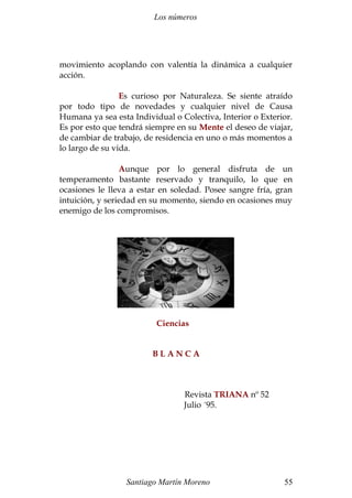 Los números 
movimiento acoplando con valentía la dinámica a cualquier 
acción. 
Es curioso por Naturaleza. Se siente atraído 
por todo tipo de novedades y cualquier nivel de Causa 
Humana ya sea esta Individual o Colectiva, Interior o Exterior. 
Es por esto que tendrá siempre en su Mente el deseo de viajar, 
de cambiar de trabajo, de residencia en uno o más momentos a 
lo largo de su vida. 
Aunque por lo general disfruta de un 
temperamento bastante reservado y tranquilo, lo que en 
ocasiones le lleva a estar en soledad. Posee sangre fría, gran 
intuición, y seriedad en su momento, siendo en ocasiones muy 
enemigo de los compromisos. 
Ciencias 
B L A N C A 
Revista TRIANA nº 52 
Julio ´95. 
Santiago Martín Moreno 55 
 