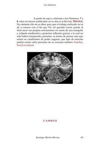 Los números 
A partir de aquí y referente a los Números, 7 y 
8, estos no fueron publicados en su día en la Revista TRIANA. 
No obstante ello no es óbice para que el trabajo realizado no se 
dé a conocer con el fin que Vd. mi querido Lector pueda al 
final sacar sus propias conclusiones en razón de una tranquila 
y relajada meditación y posterior reflexión gracias a la cual no 
sólo habrá enriquecido, presumo, su forma de pensar sino que 
estará en condiciones de poder augurar, que tipo de relación 
podría existir entre personas de su cercanos ámbitos Familiar, 
Social o Laboral. 
C A M B I O 
Santiago Martín Moreno 62 
 