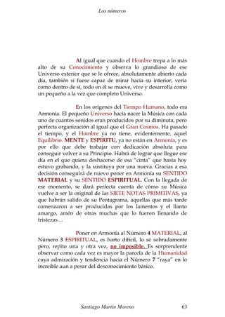 Los números 
Al igual que cuando el Hombre trepa a lo más 
alto de su Conocimiento y observa lo grandioso de ese 
Universo exterior que se le ofrece, absolutamente abierto cada 
día, también si fuese capaz de mirar hacia su interior, vería 
como dentro de sí, todo en él se mueve, vive y desarrolla como 
un pequeño a la vez que completo Universo. 
En los orígenes del Tiempo Humano, todo era 
Armonía. El pequeño Universo hacía nacer la Música con cada 
uno de cuantos sonidos eran producidos por su diminuta, pero 
perfecta organización al igual que el Gran Cosmos. Ha pasado 
el tiempo, y el Hombre ya no tiene, evidentemente, aquel 
Equilibrio. MENTE y ESPIRITU, ya no están en Armonía, y es 
por ello que debe trabajar con dedicación absoluta para 
conseguir volver a su Principio. Habrá de lograr que llegue ese 
día en el que quiera deshacerse de esa “cinta” que hasta hoy 
estuvo grabando, y la sustituya por una nueva. Gracias a esa 
decisión conseguirá de nuevo poner en Armonía su SENTIDO 
MATERIAL y su SENTIDO ESPIRITUAL. Con la llegada de 
ese momento, se dará perfecta cuenta de cómo su Música 
vuelve a ser la original de las SIETE NOTAS PRIMITIVAS, ya 
que habrán salido de su Pentagrama, aquellas que más tarde 
comenzaron a ser producidas por los lamentos y el llanto 
amargo, amén de otras muchas que lo fueron llenando de 
tristezas… 
Poner en Armonía al Número 4 MATERIAL, al 
Número 3 ESPIRITUAL, es harto difícil, lo sé sobradamente 
pero, repito una y otra vez, no imposible . Es sorprendente 
observar como cada vez es mayor la parcela de la Humanidad 
cuya admiración y tendencia hacia el Número 7 “raya” en lo 
increible aun a pesar del desconocimiento básico. 
Santiago Martín Moreno 63 
 