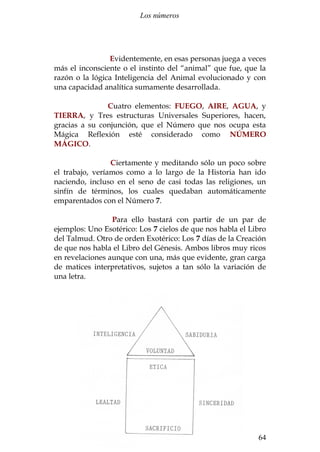 Los números 
Evidentemente, en esas personas juega a veces 
más el inconsciente o el instinto del “animal” que fue, que la 
razón o la lógica Inteligencia del Animal evolucionado y con 
una capacidad analítica sumamente desarrollada. 
Cuatro elementos: FUEGO, AIRE, AGUA, y 
TIERRA, y Tres estructuras Universales Superiores, hacen, 
gracias a su conjunción, que el Número que nos ocupa esta 
Mágica Reflexión esté considerado como NÚMERO 
MÁGICO. 
Ciertamente y meditando sólo un poco sobre 
el trabajo, veríamos como a lo largo de la Historia han ido 
naciendo, incluso en el seno de casi todas las religiones, un 
sinfín de términos, los cuales quedaban automáticamente 
emparentados con el Número 7. 
Para ello bastará con partir de un par de 
ejemplos: Uno Esotérico: Los 7 cielos de que nos habla el Libro 
del Talmud. Otro de orden Exotérico: Los 7 días de la Creación 
de que nos habla el Libro del Génesis. Ambos libros muy ricos 
en revelaciones aunque con una, más que evidente, gran carga 
de matices interpretativos, sujetos a tan sólo la variación de 
una letra. 
Santiago Martín Moreno 64 
 