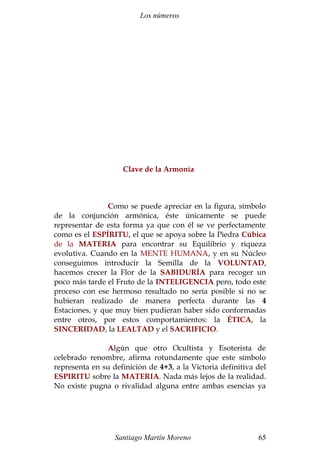 Los números 
Clave de la Armonía 
Como se puede apreciar en la figura, símbolo 
de la conjunción armónica, éste únicamente se puede 
representar de esta forma ya que con él se ve perfectamente 
como es el ESPÍRITU, el que se apoya sobre la Piedra Cúbica 
de la MATERIA para encontrar su Equilibrio y riqueza 
evolutiva. Cuando en la MENTE HUMANA, y en su Núcleo 
conseguimos introducir la Semilla de la VOLUNTAD, 
hacemos crecer la Flor de la SABIDURÍA para recoger un 
poco más tarde el Fruto de la INTELIGENCIA pero, todo este 
proceso con ese hermoso resultado no sería posible si no se 
hubieran realizado de manera perfecta durante las 4 
Estaciones, y que muy bien pudieran haber sido conformadas 
entre otros, por estos comportamientos: la ÉTICA, la 
SINCERIDAD, la LEALTAD y el SACRIFICIO. 
Algún que otro Ocultista y Esoterista de 
celebrado renombre, afirma rotundamente que este símbolo 
representa en su definición de 4+3, a la Victoria definitiva del 
ESPIRITU sobre la MATERIA. Nada más lejos de la realidad. 
No existe pugna o rivalidad alguna entre ambas esencias ya 
Santiago Martín Moreno 65 
 