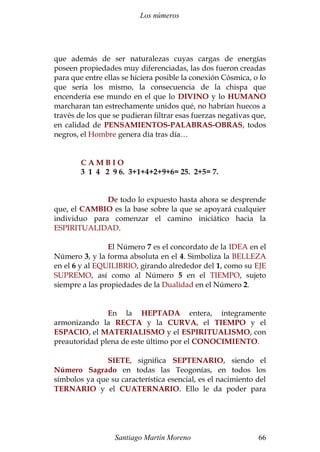 Los números 
que además de ser naturalezas cuyas cargas de energías 
poseen propiedades muy diferenciadas, las dos fueron creadas 
para que entre ellas se hiciera posible la conexión Cósmica, o lo 
que sería los mismo, la consecuencia de la chispa que 
encendería ese mundo en el que lo DIVINO y lo HUMANO 
marcharan tan estrechamente unidos qué, no habrían huecos a 
través de los que se pudieran filtrar esas fuerzas negativas que, 
en calidad de PENSAMIENTOS-PALABRAS-OBRAS, todos 
negros, el Hombre genera día tras día… 
C A M B I O 
3 1 4 2 9 6. 3+1+4+2+9+6= 25. 2+5= 7. 
De todo lo expuesto hasta ahora se desprende 
que, el CAMBIO es la base sobre la que se apoyará cualquier 
individuo para comenzar el camino iniciático hacia la 
ESPIRITUALIDAD. 
El Número 7 es el concordato de la IDEA en el 
Número 3, y la forma absoluta en el 4. Simboliza la BELLEZA 
en el 6 y al EQUILIBRIO, girando alrededor del 1, como su EJE 
SUPREMO, así como al Número 5 en el TIEMPO, sujeto 
siempre a las propiedades de la Dualidad en el Número 2. 
En la HEPTADA entera, íntegramente 
armonizando la RECTA y la CURVA, el TIEMPO y el 
ESPACIO, el MATERIALISMO y el ESPIRITUALISMO, con 
preautoridad plena de este último por el CONOCIMIENTO. 
SIETE, significa SEPTENARIO, siendo el 
Número Sagrado en todas las Teogonías, en todos los 
símbolos ya que su característica esencial, es el nacimiento del 
TERNARIO y el CUATERNARIO. Ello le da poder para 
Santiago Martín Moreno 66 
 