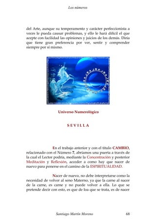 Los números 
del Arte, aunque su temperamento y carácter perfeccionista a 
veces le pueda causar problemas, y ello le hará difícil el que 
acepte con facilidad las opiniones y juicios de los demás. Diría 
que tiene gran preferencia por ver, sentir y comprender 
siempre por sí mismo. 
Universo Numerológico 
S E V I L L A 
En el trabajo anterior y con el título CAMBIO, 
relacionado con el Número 7, abríamos una puerta a través de 
la cual el Lector podría, mediante la Concentración y posterior 
Meditación y Reflexión, acceder a como hay que nacer de 
nuevo para ponerse en el camino de la ESPIRITUALIDAD. 
Nacer de nuevo, no debe interpretarse como la 
necesidad de volver al seno Materno, ya que la carne al nacer 
de la carne, es carne y no puede volver a ella. Lo que se 
pretende decir con esto, es que de loa que se trata, es de nacer 
Santiago Martín Moreno 68 
 