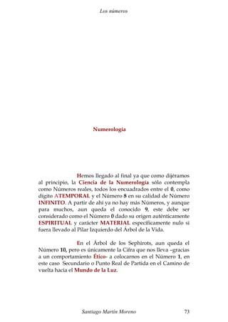Los números 
Numerología 
Hemos llegado al final ya que como dijéramos 
al principio, la Ciencia de la Numerología sólo contempla 
como Números reales, todos los encuadrados entre el 0, como 
dígito ATEMPORAL y el Número 8 en su calidad de Número 
INFINITO. A partir de ahí ya no hay más Números, y aunque 
para muchos, aun queda el conocido 9, este debe ser 
considerado como el Número 0 dado su origen auténticamente 
ESPIRITUAL y carácter MATERIAL específicamente nulo si 
fuera llevado al Pilar Izquierdo del Árbol de la Vida. 
En el Árbol de los Sephirots, aun queda el 
Número 10, pero es únicamente la Cifra que nos lleva –gracias 
a un comportamiento Ético- a colocarnos en el Número 1, en 
este caso Secundario o Punto Real de Partida en el Camino de 
vuelta hacia el Mundo de la Luz. 
Santiago Martín Moreno 73 
 