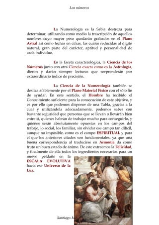 Los números 
La Numerología es la Sabia destreza para 
determinar, utilizando como medio la trascripción de aquellos 
nombres cuyo mayor peso quedarán grabados en el Plano 
Astral así como fechas en cifras, las cuales reducidas al dígito 
natural, gran parte del carácter, aptitud y personalidad de 
cada individuo. 
En la faceta caracterológica, la Ciencia de los 
Números junto con otra Ciencia exacta como es la Astrología, 
dieron y darán siempre lecturas que sorprenderán por 
extraordinario índice de precisión. 
La Ciencia de la Numerología también se 
desliza afablemente por el Plano Material Físico con el sólo fin 
de ayudar. En este sentido, el Hombre ha recibido el 
Conocimiento suficiente para la consecución de este objetivo, y 
es por ello que podemos disponer de una Tabla, gracias a la 
cual y utilizándola adecuadamente, podemos saber con 
bastante seguridad que personas que se llevan o llevarán bien 
entre sí, quienes habrán de trabajar mucho para conseguirlo, y 
quienes serán absolutamente opuestas en los campos del 
trabajo, lo social, los familiar, sin olvidar ese campo tan difícil, 
aunque no imposible, como es el campo ESPIRITUAL y para 
el que los anteriores citados son fundamentales, ya que una 
buena correspondencia al traducirse en Armonía da como 
fruto un buen estado de ánimo. De este extraemos la Felicidad, 
y finalmente de ella todos los ingredientes necesarios para un 
nuevo peldaño en la 
ESCALA EVOLUTIVA 
hacia ese Universo de la 
Luz. 
Santiago Martín Moreno 74 
 