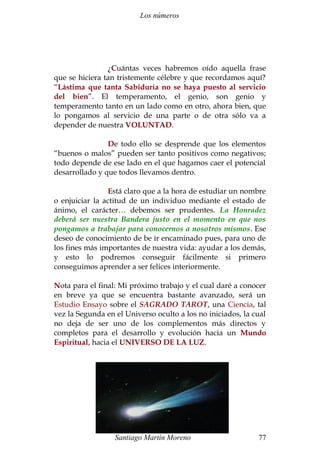 Los números 
¿Cuántas veces habremos oído aquella frase 
que se hiciera tan tristemente célebre y que recordamos aquí? 
“Lástima que tanta Sabiduría no se haya puesto al servicio 
del bien”. El temperamento, el genio, son genio y 
temperamento tanto en un lado como en otro, ahora bien, que 
lo pongamos al servicio de una parte o de otra sólo va a 
depender de nuestra VOLUNTAD. 
De todo ello se desprende que los elementos 
“buenos o malos” pueden ser tanto positivos como negativos; 
todo depende de ese lado en el que hagamos caer el potencial 
desarrollado y que todos llevamos dentro. 
Está claro que a la hora de estudiar un nombre 
o enjuiciar la actitud de un individuo mediante el estado de 
ánimo, el carácter… debemos ser prudentes. La Honradez 
deberá ser nuestra Bandera justo en el momento en que nos 
pongamos a trabajar para conocernos a nosotros mismos. Ese 
deseo de conocimiento de be ir encaminado pues, para uno de 
los fines más importantes de nuestra vida: ayudar a los demás, 
y esto lo podremos conseguir fácilmente si primero 
conseguimos aprender a ser felices interiormente. 
Nota para el final: Mi próximo trabajo y el cual daré a conocer 
en breve ya que se encuentra bastante avanzado, será un 
Estudio Ensayo sobre el SAGRADO TAROT, una Ciencia, tal 
vez la Segunda en el Universo oculto a los no iniciados, la cual 
no deja de ser uno de los complementos más directos y 
completos para el desarrollo y evolución hacia un Mundo 
Espiritual, hacia el UNIVERSO DE LA LUZ. 
Santiago Martín Moreno 77 
 