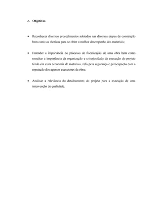2. Objetivos




•   Reconhecer diversos procedimentos adotados nas diversas etapas de construção
    bem como as técnicas para se obter o melhor desempenho dos materiais;


•   Entender a importância do processo de fiscalização de uma obra bem como
    ressaltar a importância da organização e criteriosidade da execução do projeto
    tendo em vista economia de materiais, zelo pela segurança e preocupação com a
    reputação dos agentes executores da obra;


•   Analisar a relevância do detalhamento do projeto para a execução de uma
    intervenção de qualidade.
 