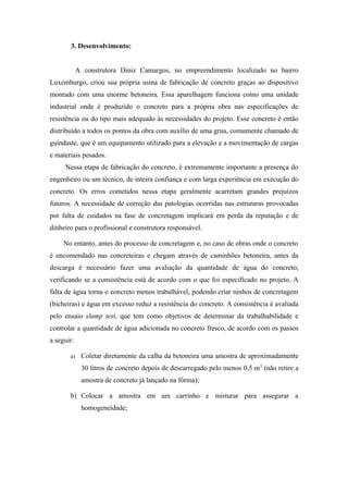 3. Desenvolvimento:


            A construtora Diniz Camargos, no empreendimento localizado no bairro
Luxemburgo, criou sua própria usina de fabricação de concreto graças ao dispositivo
montado com uma enorme betoneira. Essa aparelhagem funciona como uma unidade
industrial onde é produzido o concreto para a própria obra nas especificações de
resistência ou do tipo mais adequado às necessidades do projeto. Esse concreto é então
distribuído a todos os pontos da obra com auxílio de uma grua, comumente chamado de
guindaste, que é um equipamento utilizado para a elevação e a movimentação de cargas
e materiais pesados.
     Nessa etapa de fabricação do concreto, é extremamente importante a presença do
engenheiro ou um técnico, de inteira confiança e com larga experiência em execução do
concreto. Os erros cometidos nessa etapa geralmente acarretam grandes prejuízos
futuros. A necessidade de correção das patologias ocorridas nas estruturas provocadas
por falta de cuidados na fase de concretagem implicará em perda da reputação e de
dinheiro para o profissional e construtora responsável.

     No entanto, antes do processo de concretagem e, no caso de obras onde o concreto
é encomendado nas concreteiras e chegam através de caminhões betoneira, antes da
descarga é necessário fazer uma avaliação da quantidade de água do concreto,
verificando se a consistência está de acordo com o que foi especificado no projeto. A
falta de água torna o concreto menos trabalhável, podendo criar ninhos de concretagem
(bicheiras) e água em excesso reduz a resistência do concreto. A consistência é avaliada
pelo ensaio slump test, que tem como objetivos de determinar da trabalhabilidade e
controlar a quantidade de água adicionada no concreto fresco, de acordo com os passos
a seguir:

       a)    Coletar diretamente da calha da betoneira uma amostra de aproximadamente
             30 litros de concreto depois de descarregado pelo menos 0,5 m 3 (não retire a
             amostra de concreto já lançado na fôrma);

       b) Colocar a amostra em um carrinho e misturar para assegurar a
             homogeneidade;
 