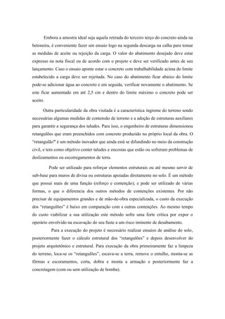 Embora a amostra ideal seja aquela retirada do terceiro terço do concreto ainda na
betoneira, é conveniente fazer um ensaio logo na segunda descarga na calha para tomar
as medidas de aceite ou rejeição da carga. O valor do abatimento desejado deve estar
expresso na nota fiscal ou de acordo com o projeto e deve ser verificado antes de seu
lançamento. Caso o ensaio aponte estar o concreto com trabalhabilidade acima do limite
estabelecido a carga deve ser rejeitada. No caso do abatimento ficar abaixo do limite
pode-se adicionar água ao concreto e em seguida, verificar novamente o abatimento. Se
este ficar aumentado em até 2,5 cm e dentro do limite máximo o concreto pode ser
aceito.

      Outra particularidade da obra visitada é a característica íngreme do terreno sendo
necessárias algumas medidas de contensão de terreno e a adoção de estruturas auxiliares
para garantir a segurança dos taludes. Para isso, o engenheiro de estruturas dimensionou
retangulões que eram preenchidos com concreto produzido no próprio local da obra. O
“retangulão” é um método inovador que ainda está se difundindo no meio da construção
civil, e tem como objetivo conter taludes e encostas que estão ou sofreram problemas de
deslizamentos ou escorregamentos de terra.

          Pode ser utilizado para reforçar elementos estruturais ou até mesmo servir de
sub-base para muros de divisa ou estruturas apoiadas diretamente no solo. É um método
que possui mais de uma função (reforço e contenção), e pode ser utilizado de várias
formas, o que o diferencia dos outros métodos de contenções existentes. Por não
precisar de equipamentos grandes e de mão-de-obra especializada, o custo da execução
dos “retangulões” é baixo em comparação com s outras contenções. Ao mesmo tempo
do custo viabilizar a sua utilização este método sofre uma forte crítica por expor o
operário envolvido na escavação do seu fuste a um risco iminente de desabamento.
           Para a execução do projeto é necessário realizar ensaios de análise do solo,
posteriormente fazer o cálculo estrutural dos “retangulões” e depois desenvolver do
projeto arquitetônico e estrutural. Para execução da obra primeiramente faz a limpeza
do terreno, loca-se os “retangulões”, escava-se a terra, remove o entulho, monta-se as
fôrmas e escoramentos, corta, dobra e monta a armação e posteriormente faz a
concretagem (com ou sem utilização de bomba).
 