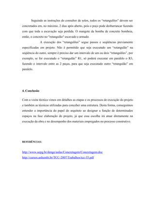 Seguindo as instruções do consultor de solos, todos os “retangulões” devem ser
concretados em, no máximo, 2 dias após aberto, pois o poço pode desbarrancar fazendo
com que toda a escavação seja perdida. O mangote da bomba de concreto bombeia,
então, o concreto no "retangulão" escavado e armado.
               A execução dos “retangulões” segue passos e seqüências previamente
especificadas em projeto. Não é permitido que seja executado um “retangulão” na
seqüência do outro, sempre é preciso dar um intervalo de um ou dois “retangulões”, por
exemplo, se for executado o “retangulão” R1, só poderá executar em paralelo o R3,
fazendo o intervalo entre as 2 peças, para que seja executado outro “retangulão” em
paralelo.




4. Conclusão

Com a visita técnica vimos em detalhes as etapas e os processos de execução do projeto
e também as técnicas utilizadas para conceber uma estrutura. Desta forma, conseguimos
entender a importância do papel do arquiteto ao designar a função de determinados
espaços na fase elaboração do projeto, já que essa escolha irá atuar diretamente na
execução da obra e no desempenho dos materiais empregados no processo construtivo.




REFERÊNCIAS:


http://www.uepg.br/denge/aulas/Concretagem/Concretagem.doc
http://cursos.anhembi.br/TCC-2007/Trabalhos/tcc-35.pdf
 