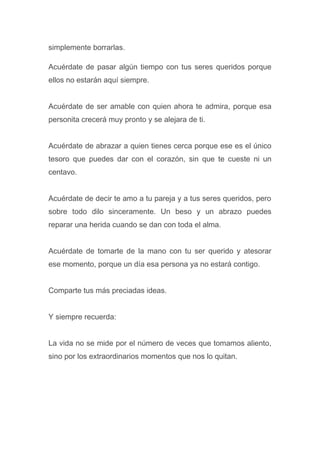simplemente borrarlas.
Acuérdate de pasar algún tiempo con tus seres queridos porque
ellos no estarán aquí siempre.
Acuérdate de ser amable con quien ahora te admira, porque esa
personita crecerá muy pronto y se alejara de ti.
Acuérdate de abrazar a quien tienes cerca porque ese es el único
tesoro que puedes dar con el corazón, sin que te cueste ni un
centavo.
Acuérdate de decir te amo a tu pareja y a tus seres queridos, pero
sobre todo dilo sinceramente. Un beso y un abrazo puedes
reparar una herida cuando se dan con toda el alma.
Acuérdate de tomarte de la mano con tu ser querido y atesorar
ese momento, porque un día esa persona ya no estará contigo.
Comparte tus más preciadas ideas.
Y siempre recuerda:
La vida no se mide por el número de veces que tomamos aliento,
sino por los extraordinarios momentos que nos lo quitan.
 