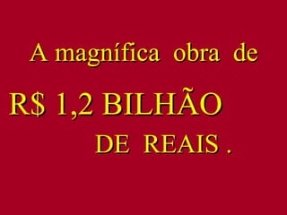 A magnífica  obra  de  R$ 1,2 BILHÃO  DE  REAIS . 