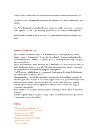 Alaíde: Vecina de Zezé quien se entero de primero junto con sus hermanas que sabia leer.
La mamá de Zezé: Señora grande ya cansada que trabaja en una fábrica para mantener a su
familia.
Don Pablo: Papá de Zezé quien hace bastante tiempo que andaba sin empleo, es sobretodo
quien regaña a Zezé por lo que aprende y quien le da una de las dos memorables palizas.
Tio Edmundo: Un sabio, como le dice Zezé, era quien compartía sus conocimientos con
Zezé
BIOGRAFÍA DEL AUTOR
José Mauro de Vasconcelos, nació el 26 de febrero de 1920, en Bangú, Río de Janeiro,
Brasil, y murió el 25 de julio de 1984, en San Pablo, Brasil. Fue un escritor brasileño. Lo
reconocen como AUTODIDACTA, significa que es el estudiar por cuenta propia sin que te
asesore un profesor.
Es hijo de madre india y padre portugués. En su infancia vivió en Natal (lugar que marcó su
vida). Su obra más famosa es la novela " Mi planta de naranja-lima y Vamos a calentar el
sol (la continuación; esta obra es en gran parte autobiográfica)".
NATAL: es una ciudad ubicada en el noroeste de Brasil, capital del estado de Rio Grande
do Norte en Brasil en América del Sur
Como autodidacta, ejerció diferentes oficios: fue entrenador de boxeadores, trabajador de
haciendas, pescador y maestro en una escuela de pescadores, hasta que lo animó el deseo de
viajar, de conocer su país e interpretarlo. Convivió con los indios, de quienes aprendió
historias y tradiciones y acumuló experiencias. Se inició como cuentista oral, luego se
profundizó y fue escritor.
Tenía a su favor una excelente memoria, una rica fantasía y un intenso deseo de transmitir,
de contar..
Soñador empedernido y de una prosa suave y simple, ante todo fue un hombre que conoció
el sufrimiento. Murió a los 64 años.
OBRAS
` Mi planta de naranja lima. 1968
` Vamos a calentar el sol. 1974 (1995)
` Rosinha, mi canoa. 1962
` Corazón de vidrio. 1964
` El velero de cristal. 1973 (1978)
` Barro blanco. 1945
` Arará vermelha.
 