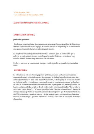 ` Calle descalza. 1969
` Las confesiones de fray calabaza. 1966
ACCIONES IMPORTANTES DE LA OBRA
APRECIACIÓN CRITICA
preciación personal:
Realmente me encantó este libro por contener una narración muy sencilla y fácil de seguir,
la forma cómo el autor encara el papel de un niño traveso es estupenda y da la sensación de
que realmente un niño hubiera creado semejante cuento.
Es muy triste ver que la pobreza afecta mucho a los niños, pero es tierno saber que la
pobreza no mata un espíritu puro como lo es el pequeño Zezé que a pesar de ser muy
travieso encarna un alma muy bondadosa con los demás.
En fin, es una obra no para contarla sino para vivirla leyendo, no pases la oportunidad de
leerla.
ESTRUCTURA
La estructura de esta novela se rige por un eje lineal, así pues, los hechosacontecen de
manera ordenada y cronológicamente. Sin embargo, al final de lanovela encontramos una
carta supuestamente de Zezé o del mismo Vasconcelos,ya de mayor y en la que nos muestra
su visión de adulto a cerca de esos recuerdosde niñez; es en este punto cuando la obra hace
un salto en el tiempo hacia alpresente mostrándonos la percepción del personaje cuando los
hechos ya hanpasado.La novela se divide en dos partes principales tituladas: “En navidad a
veces nace elniño diablo” y “”Cuando apareció el niño Dios con toda su tristeza”. Dentro de
estosdos núcleos globales se encuentra una serie de subcapítulos que de manerametafórica y
simbólica, adelantan – en cierta manera – lo que va a acontecer, por ejemplo en el capítulo
titulado “el murciélago”, que hace referencia a cuando Zezése sube en los coches de manera
clandestina.
 