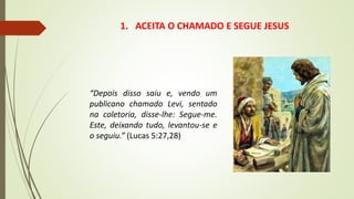 1. ACEITA O CHAMADO E SEGUE JESUS
“Depois disso saiu e, vendo um
publicano chamado Levi, sentado
na coletoria, disse-lhe: Segue-me.
Este, deixando tudo, levantou-se e
o seguiu.” (Lucas 5:27,28)
 