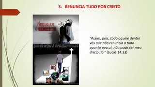 3. RENUNCIA TUDO POR CRISTO
“Assim, pois, todo aquele dentre
vós que não renuncia a tudo
quanto possui, não pode ser meu
discípulo.” (Lucas 14:33)
 