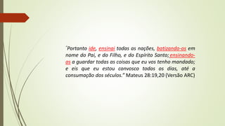 “Portanto ide, ensinai todas as nações, batizando-os em
nome do Pai, e do Filho, e do Espírito Santo; ensinando-
as a guardar todas as coisas que eu vos tenho mandado;
e eis que eu estou convosco todos os dias, até a
consumação dos séculos.” Mateus 28:19,20 (Versão ARC)
 