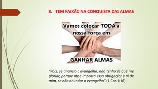 8. TEM PAIXÃO NA CONQUISTA DAS ALMAS
“Pois, se anuncio o evangelho, não tenho de que me
gloriar, porque me é imposta essa obrigação; e ai de
mim, se não anunciar o evangelho” (1 Cor. 9:16)
 