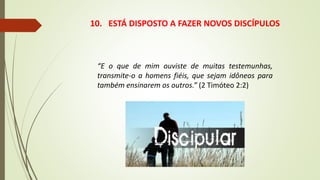 10. ESTÁ DISPOSTO A FAZER NOVOS DISCÍPULOS
“E o que de mim ouviste de muitas testemunhas,
transmite-o a homens fiéis, que sejam idôneos para
também ensinarem os outros.” (2 Timóteo 2:2)
 