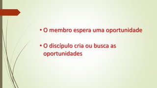 • O membro espera uma oportunidade
• O discípulo cria ou busca as
oportunidades
 