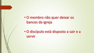 • O membro não quer deixar os
bancos da igreja
• O discípulo está disposto a sair e a
servir
 