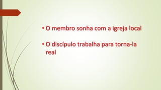 • O membro sonha com a igreja local
• O discípulo trabalha para torna-la
real
 