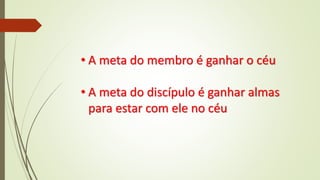 • A meta do membro é ganhar o céu
• A meta do discípulo é ganhar almas
para estar com ele no céu
 