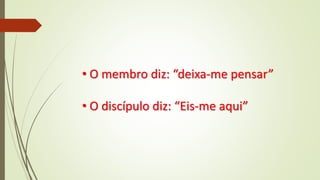 • O membro diz: “deixa-me pensar”
• O discípulo diz: “Eis-me aqui”
 