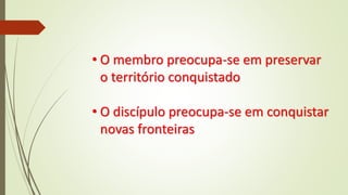 • O membro preocupa-se em preservar
o território conquistado
• O discípulo preocupa-se em conquistar
novas fronteiras
 