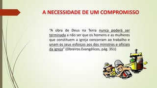 A NECESSIDADE DE UM COMPROMISSO
“A obra de Deus na Terra nunca poderá ser
terminada a não ser que os homens e as mulheres
que constituem a igreja concorram ao trabalho e
unam os seus esforços aos dos ministros e oficiais
da igreja” (Obreiros Evangélicos, pág. 351)
 