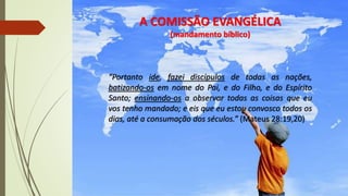 A COMISSÃO EVANGÉLICA
(mandamento bíblico)
“Portanto ide, fazei discípulos de todas as nações,
batizando-os em nome do Pai, e do Filho, e do Espírito
Santo; ensinando-os a observar todas as coisas que eu
vos tenho mandado; e eis que eu estou convosco todos os
dias, até a consumação dos séculos.” (Mateus 28:19,20)
 
