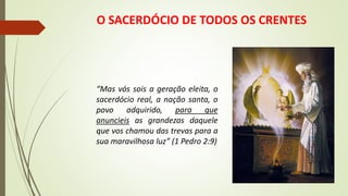 O SACERDÓCIO DE TODOS OS CRENTES
“Mas vós sois a geração eleita, o
sacerdócio real, a nação santa, o
povo adquirido, para que
anuncieis as grandezas daquele
que vos chamou das trevas para a
sua maravilhosa luz” (1 Pedro 2:9)
 