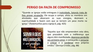 PERIGO DA FALTA DE COMPROMISSO
“Aqueles que não empreendem esta obra,
que procedem com a indiferença que
alguns têm manifestado, depressa perderão
seu primeiro amor, e começarão a censurar,
a criticar e a condenar seus próprios
irmãos.” (Serviço Cristão, pág. 88)
“Quando as igrejas estão entregues à inatividade, Satanás trata de
lhes prover ocupação. Ele ocupa o campo, alista os membros em
atividades que absorvem as suas energias, destroem a
espiritualidade e fazem com que se tornem um peso morto na
igreja.” (Testemunhos para a Igreja 6, pág. 425)
 