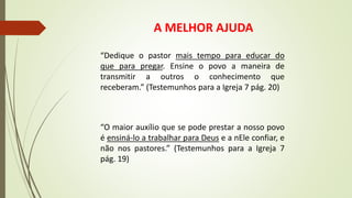 A MELHOR AJUDA
“Dedique o pastor mais tempo para educar do
que para pregar. Ensine o povo a maneira de
transmitir a outros o conhecimento que
receberam.” (Testemunhos para a Igreja 7 pág. 20)
“O maior auxílio que se pode prestar a nosso povo
é ensiná-lo a trabalhar para Deus e a nEle confiar, e
não nos pastores.” (Testemunhos para a Igreja 7
pág. 19)
 