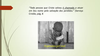 “Toda pessoa que Cristo salvou é chamada a atuar
em Seu nome pela salvação dos perdidos.” (Serviço
Cristão, pág. 8)
 