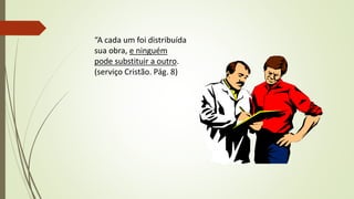 “A cada um foi distribuída
sua obra, e ninguém
pode substituir a outro.
(serviço Cristão. Pág. 8)
 