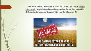 “Todo verdadeiro discípulo nasce no reino de Deus como
missionário. Aquele que bebe da água viva, faz-se fonte de vida.
O depositário torna-se doador.” (Serviço Cristão, pág. 7)
 