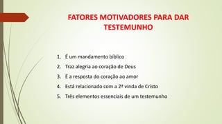 FATORES MOTIVADORES PARA DAR
TESTEMUNHO
1. É um mandamento bíblico
2. Traz alegria ao coração de Deus
3. É a resposta do coração ao amor
4. Está relacionado com a 2ª vinda de Cristo
5. Três elementos essenciais de um testemunho
 