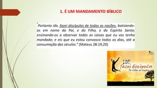 1. É UM MANDAMENTO BÍBLICO
“
Portanto ide, fazei discípulos de todas as nações, batizando-
os em nome do Pai, e do Filho, e do Espírito Santo;
ensinando-os a observar todas as coisas que eu vos tenho
mandado; e eis que eu estou convosco todos os dias, até a
consumação dos séculos.” (Mateus 28:19,20)
 