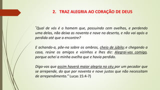 2. TRAZ ALEGRIA AO CORAÇÃO DE DEUS
“Qual de vós é o homem que, possuindo cem ovelhas, e perdendo
uma delas, não deixa as noventa e nove no deserto, e não vai após a
perdida até que a encontre?
E achando-a, põe-na sobre os ombros, cheio de júbilo; e chegando a
casa, reúne os amigos e vizinhos e lhes diz: Alegrai-vos comigo,
porque achei a minha ovelha que e havia perdido.
Digo-vos que assim haverá maior alegria no céu por um pecador que
se arrepende, do que por noventa e nove justos que não necessitam
de arrependimento.” Lucas 15:4-7)
 