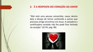 3. É A RESPOSTA DO CORAÇÃO AO AMOR
“Mal está uma pessoa convertida, nasce dentro
dela o desejo de tornar conhecido a outros que
precioso amigo encontrou em Jesus. A salvadora e
santificadora verdade não lhe pode ficar fechada
no coração.” (D.T.N. pág. 90)
 