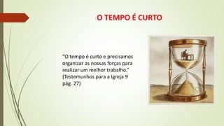O TEMPO É CURTO
“O tempo é curto e precisamos
organizar as nossas forças para
realizar um melhor trabalho.”
(Testemunhos para a Igreja 9
pág. 27)
 